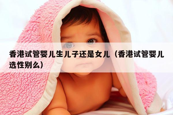 香港试管婴儿生EZ还是女儿（香港试管婴儿选XB么）