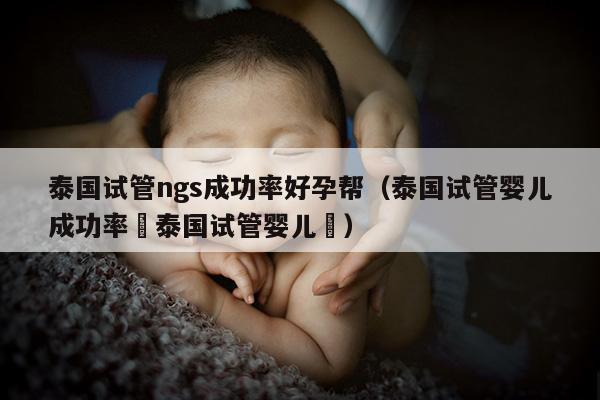 泰国试管ngs成功率好孕帮（泰国试管婴儿成功率簤泰国试管婴儿簤）