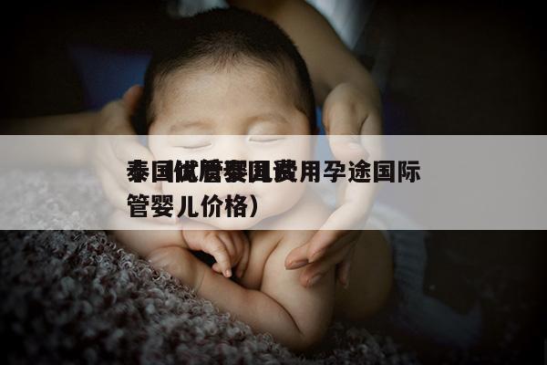 泰国试管婴儿费用孕途国际
來（优质泰国试管婴儿价格）