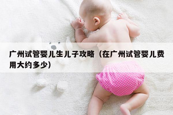 广州试管婴儿生EZ攻略（在广州试管婴儿费用大约多少）