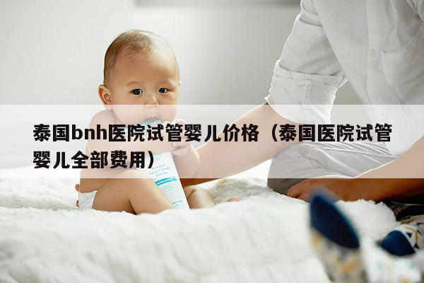 泰国bnh医院试管婴儿价格（泰国医院试管婴儿全部费用）