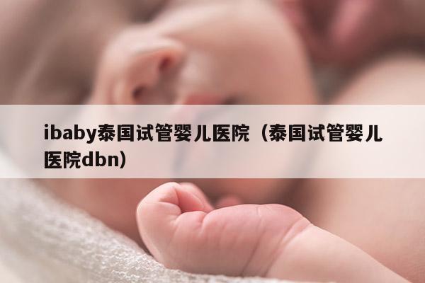 ibaby泰国试管婴儿医院（泰国试管婴儿医院dbn）