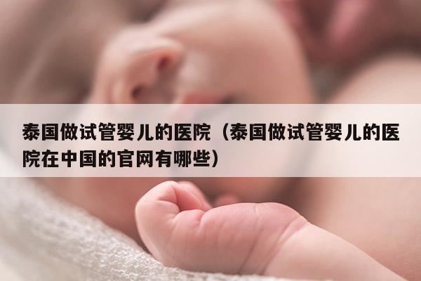 泰国做试管婴儿的医院（泰国做试管婴儿的医院在中国的官网有哪些）
