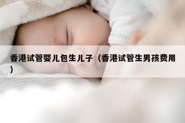 香港试管婴儿包生EZ（香港试管生NH费用）