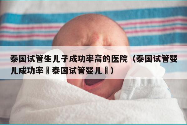 泰国试管生EZ成功率高的医院（泰国试管婴儿成功率簤泰国试管婴儿簤）