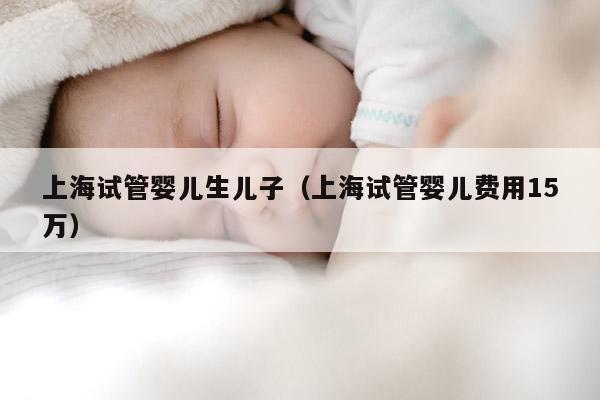 上海试管婴儿生EZ（上海试管婴儿费用15万）