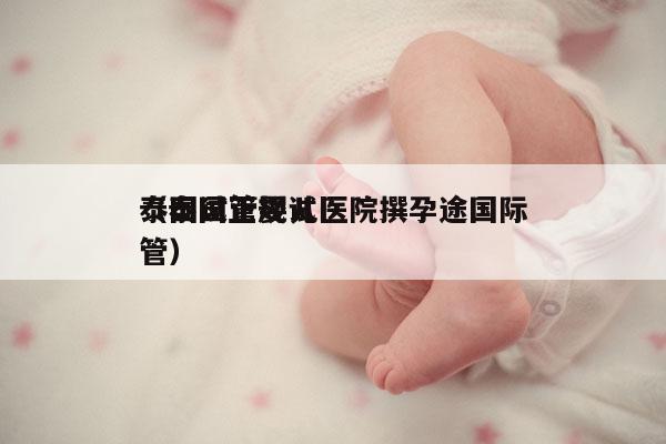 泰国试管婴儿医院撰孕途国际
（泰国正规试管）