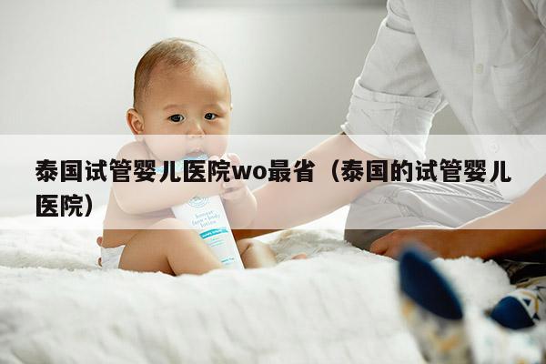 泰国试管婴儿医院wo最省（泰国的试管婴儿医院）