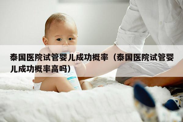 泰国医院试管婴儿成功概率（泰国医院试管婴儿成功概率高吗）