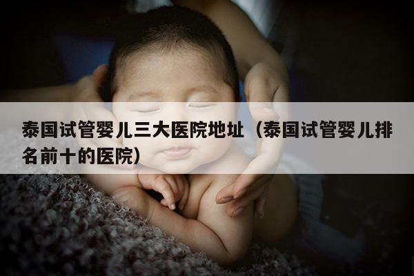 泰国试管婴儿三大医院地址（泰国试管婴儿排名前十的医院）