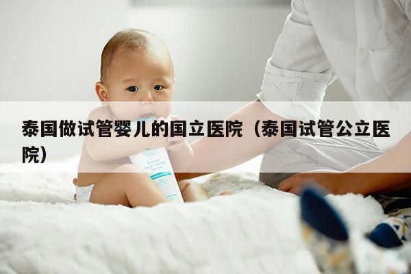 泰国做试管婴儿的国立医院（泰国试管公立医院）