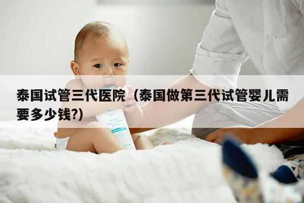 泰国试管三代医院（泰国做第三代试管婴儿需要多少钱?）
