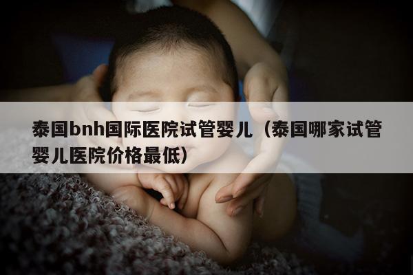 泰国bnh国际医院试管婴儿（泰国哪家试管婴儿医院价格最低）